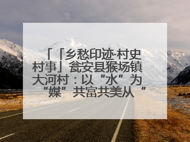 「乡愁印迹·村史村事」瓮安县猴场镇大河村：以“水”为“媒”共富共美从“河”而来