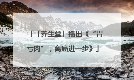 「养生堂」播出《“胃亏肉”，离癌进一步》