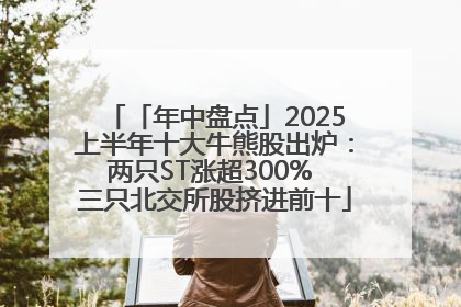 「年中盘点」2025上半年十大牛熊股出炉：两只ST涨超300% 三只北交所股挤进前十