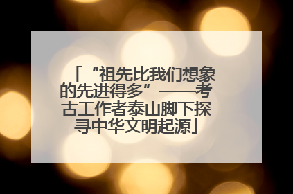 “祖先比我们想象的先进得多”——考古工作者泰山脚下探寻中华文明起源