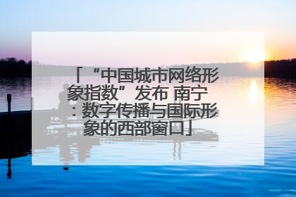“中国城市网络形象指数”发布 南宁：数字传播与国际形象的西部窗口