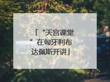 “天宫课堂”在匈牙利布达佩斯开讲