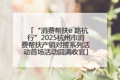 “消费帮扶e 路杭行”2025杭州市消费帮扶产销对接系列活动首场活动圆满收官