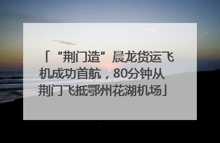 “荆门造”晨龙货运飞机成功首航，80分钟从荆门飞抵鄂州花湖机场