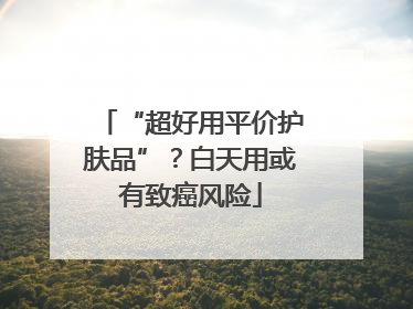 “超好用平价护肤品”？白天用或有致癌风险