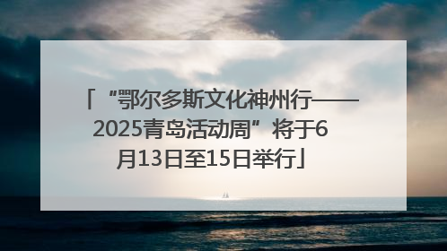 “鄂尔多斯文化神州行——2025青岛活动周”将于6月13日至15日举行