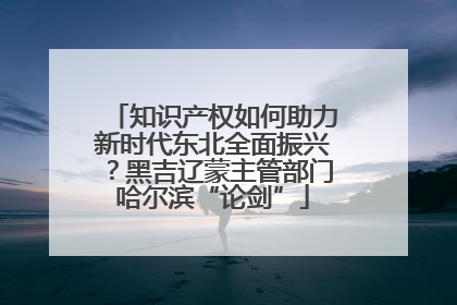 知识产权如何助力新时代东北全面振兴？黑吉辽蒙主管部门哈尔滨“论剑”