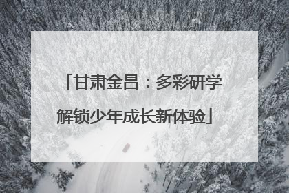 甘肃金昌：多彩研学解锁少年成长新体验