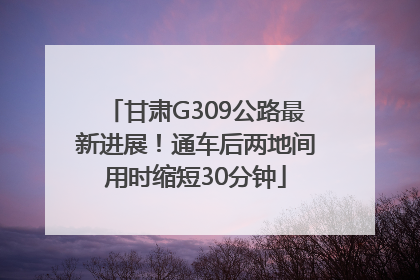 甘肃G309公路最新进展！通车后两地间用时缩短30分钟