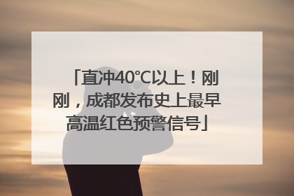 直冲40℃以上！刚刚，成都发布史上最早高温红色预警信号