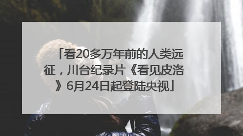 看20多万年前的人类远征，川台纪录片《看见皮洛》6月24日起登陆央视