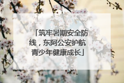 筑牢暑期安全防线，东阿公安护航青少年健康成长