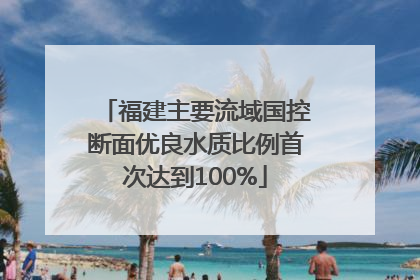 福建主要流域国控断面优良水质比例首次达到100%