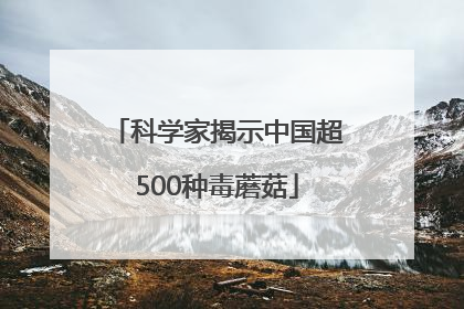 科学家揭示中国超500种毒蘑菇