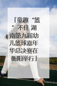 童趣“篮”不住 湖南第九届幼儿篮球嘉年华总决赛在衡阳举行