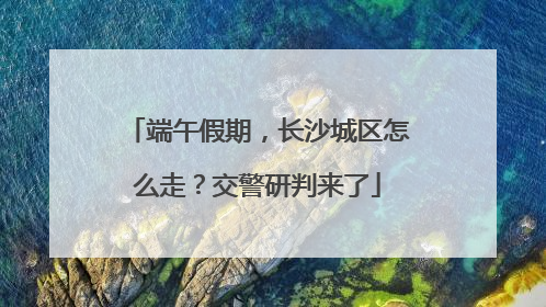 端午假期，长沙城区怎么走？交警研判来了
