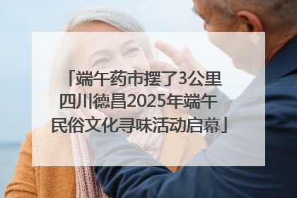 端午药市摆了3公里 四川德昌2025年端午民俗文化寻味活动启幕