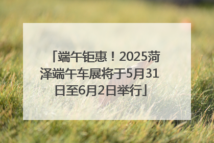 端午钜惠！2025菏泽端午车展将于5月31日至6月2日举行