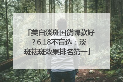 美白淡斑国货哪款好？6.18不盲选：淡斑祛斑效果排名第一