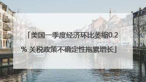美国一季度经济环比萎缩0.2% 关税政策不确定性拖累增长