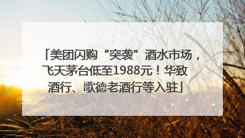 美团闪购“突袭”酒水市场，飞天茅台低至1988元！华致酒行、歌德老酒行等入驻