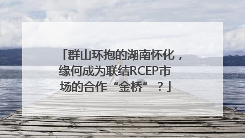 群山环抱的湖南怀化，缘何成为联结RCEP市场的合作“金桥”？