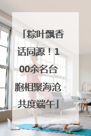 粽叶飘香话同源！100余名台胞相聚海沧共度端午