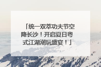 统一双萃功夫节空降长沙！开启夏日粤式江湖潮玩盛宴！
