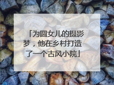 为圆女儿的摄影梦，他在乡村打造了一个古风小院