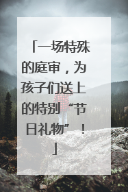 一场特殊的庭审，为孩子们送上的特别“节日礼物”！
