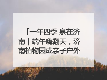 一年四季 泉在济南｜端午嗨翻天，济南植物园成亲子户外热门打卡地