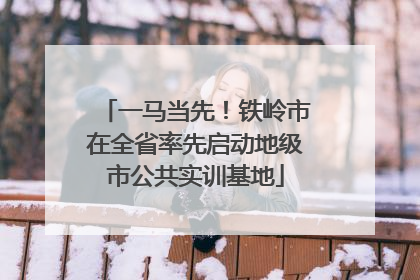 一马当先！铁岭市在全省率先启动地级市公共实训基地