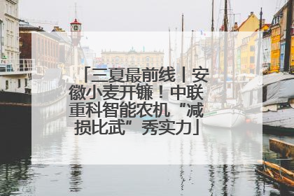 三夏最前线丨安徽小麦开镰！中联重科智能农机“减损比武”秀实力