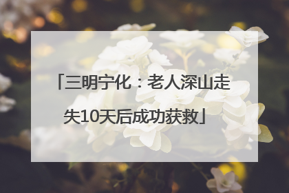 三明宁化：老人深山走失10天后成功获救