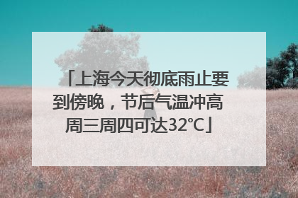 上海今天彻底雨止要到傍晚，节后气温冲高周三周四可达32℃