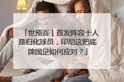 世预赛｜首发阵容十人是归化球员，印尼这把底牌国足如何应对？