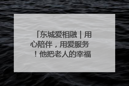 东城爱相融｜用心陪伴，用爱服务！他把老人的幸福感当“大事儿”