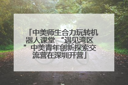 中美师生合力玩转机器人课堂 “遇见湾区”中美青年创新探索交流营在深圳开营