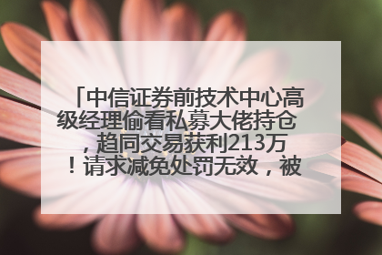 中信证券前技术中心高级经理偷看私募大佬持仓，趋同交易获利213万！请求减免处罚无效，被罚没426万