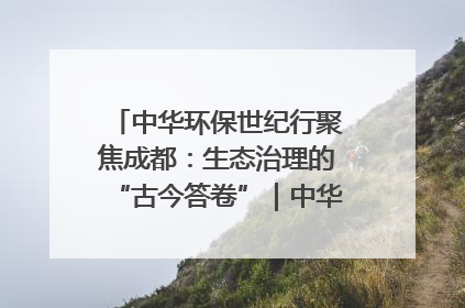 中华环保世纪行聚焦成都：生态治理的“古今答卷”｜中华环保世纪行