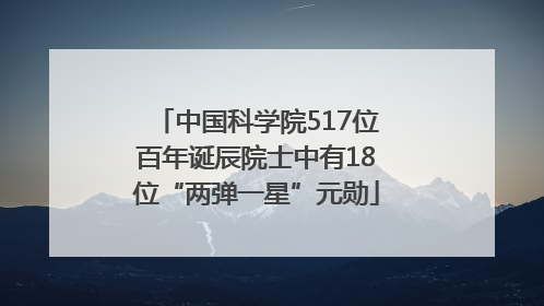 中国科学院517位百年诞辰院士中有18位“两弹一星”元勋