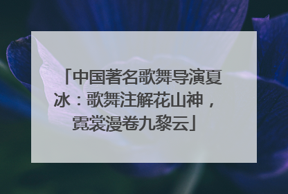 中国著名歌舞导演夏冰：歌舞注解花山神，霓裳漫卷九黎云