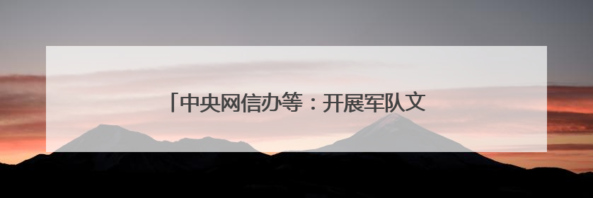 中央网信办等：开展军队文职人员考试培训专项整治