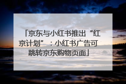 京东与小红书推出“红京计划”：小红书广告可跳转京东购物页面