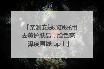 亲测安婕妤超好用去黄护肤品，脸色亮泽度直线 up！