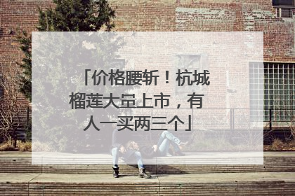 价格腰斩！杭城榴莲大量上市，有人一买两三个