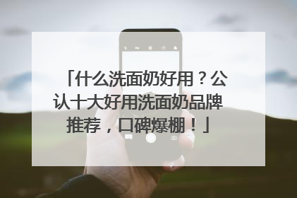 什么洗面奶好用？公认十大好用洗面奶品牌推荐，口碑爆棚！