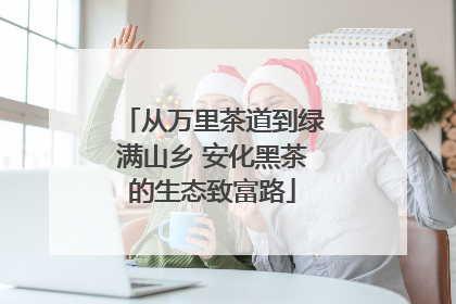 从万里茶道到绿满山乡 安化黑茶的生态致富路