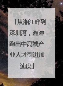 从湘江畔到深圳湾，湘潭跑出中高端产业人才引进加速度