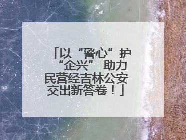 以“警心”护“企兴” 助力民营经吉林公安交出新答卷！